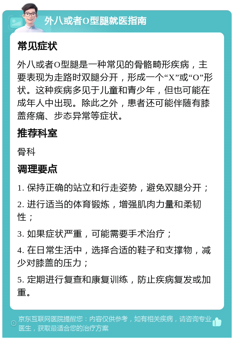 外八或者O型腿就医指南 常见症状 外八或者O型腿是一种常见的骨骼畸形疾病，主要表现为走路时双腿分开，形成一个“X”或“O”形状。这种疾病多见于儿童和青少年，但也可能在成年人中出现。除此之外，患者还可能伴随有膝盖疼痛、步态异常等症状。 推荐科室 骨科 调理要点 1. 保持正确的站立和行走姿势，避免双腿分开； 2. 进行适当的体育锻炼，增强肌肉力量和柔韧性； 3. 如果症状严重，可能需要手术治疗； 4. 在日常生活中，选择合适的鞋子和支撑物，减少对膝盖的压力； 5. 定期进行复查和康复训练，防止疾病复发或加重。