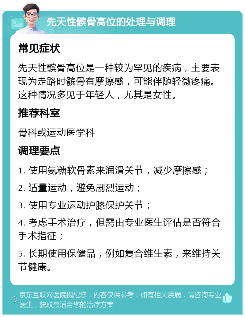 先天性髌骨高位的处理与调理 常见症状 先天性髌骨高位是一种较为罕见的疾病，主要表现为走路时髌骨有摩擦感，可能伴随轻微疼痛。这种情况多见于年轻人，尤其是女性。 推荐科室 骨科或运动医学科 调理要点 1. 使用氨糖软骨素来润滑关节，减少摩擦感； 2. 适量运动，避免剧烈运动； 3. 使用专业运动护膝保护关节； 4. 考虑手术治疗，但需由专业医生评估是否符合手术指征； 5. 长期使用保健品，例如复合维生素，来维持关节健康。