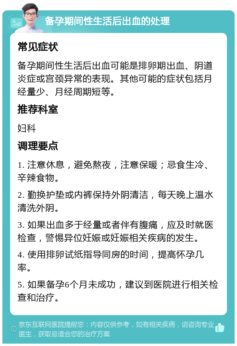 备孕期间性生活后出血的处理 常见症状 备孕期间性生活后出血可能是排卵期出血、阴道炎症或宫颈异常的表现。其他可能的症状包括月经量少、月经周期短等。 推荐科室 妇科 调理要点 1. 注意休息，避免熬夜，注意保暖；忌食生冷、辛辣食物。 2. 勤换护垫或内裤保持外阴清洁，每天晚上温水清洗外阴。 3. 如果出血多于经量或者伴有腹痛，应及时就医检查，警惕异位妊娠或妊娠相关疾病的发生。 4. 使用排卵试纸指导同房的时间，提高怀孕几率。 5. 如果备孕6个月未成功，建议到医院进行相关检查和治疗。