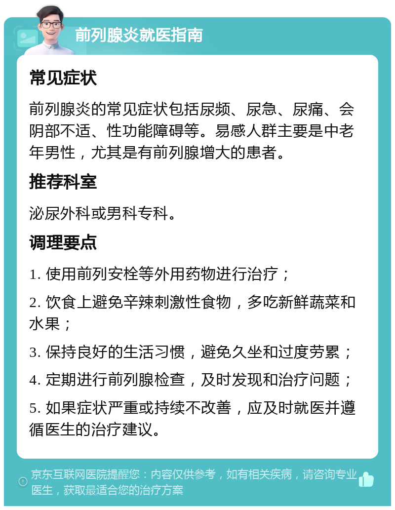 前列腺炎就医指南 常见症状 前列腺炎的常见症状包括尿频、尿急、尿痛、会阴部不适、性功能障碍等。易感人群主要是中老年男性，尤其是有前列腺增大的患者。 推荐科室 泌尿外科或男科专科。 调理要点 1. 使用前列安栓等外用药物进行治疗； 2. 饮食上避免辛辣刺激性食物，多吃新鲜蔬菜和水果； 3. 保持良好的生活习惯，避免久坐和过度劳累； 4. 定期进行前列腺检查，及时发现和治疗问题； 5. 如果症状严重或持续不改善，应及时就医并遵循医生的治疗建议。