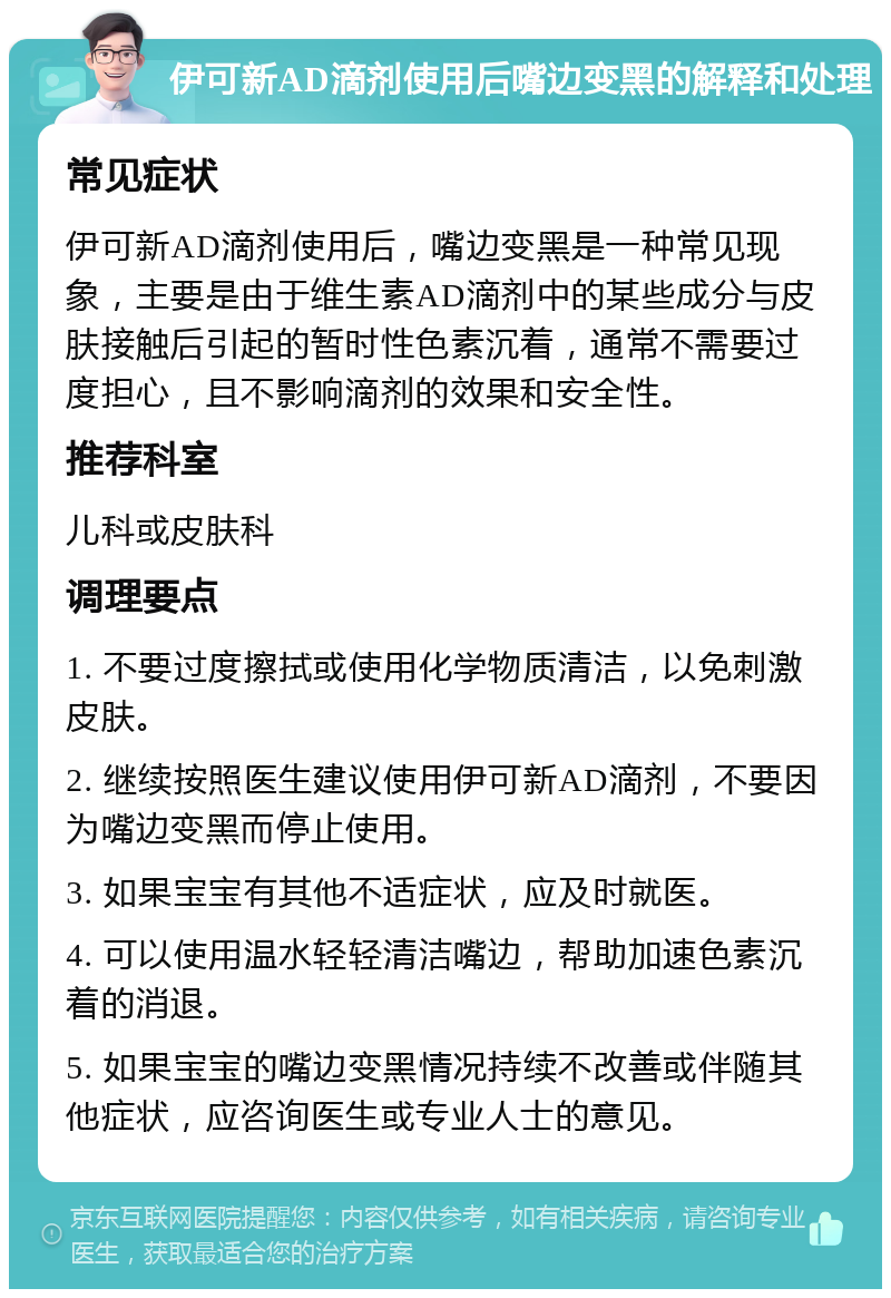 伊可新AD滴剂使用后嘴边变黑的解释和处理 常见症状 伊可新AD滴剂使用后，嘴边变黑是一种常见现象，主要是由于维生素AD滴剂中的某些成分与皮肤接触后引起的暂时性色素沉着，通常不需要过度担心，且不影响滴剂的效果和安全性。 推荐科室 儿科或皮肤科 调理要点 1. 不要过度擦拭或使用化学物质清洁，以免刺激皮肤。 2. 继续按照医生建议使用伊可新AD滴剂，不要因为嘴边变黑而停止使用。 3. 如果宝宝有其他不适症状，应及时就医。 4. 可以使用温水轻轻清洁嘴边，帮助加速色素沉着的消退。 5. 如果宝宝的嘴边变黑情况持续不改善或伴随其他症状，应咨询医生或专业人士的意见。