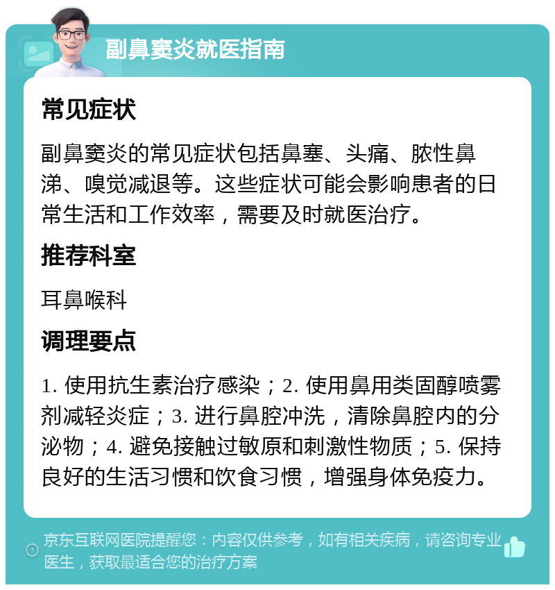 副鼻窦炎就医指南 常见症状 副鼻窦炎的常见症状包括鼻塞、头痛、脓性鼻涕、嗅觉减退等。这些症状可能会影响患者的日常生活和工作效率，需要及时就医治疗。 推荐科室 耳鼻喉科 调理要点 1. 使用抗生素治疗感染；2. 使用鼻用类固醇喷雾剂减轻炎症；3. 进行鼻腔冲洗，清除鼻腔内的分泌物；4. 避免接触过敏原和刺激性物质；5. 保持良好的生活习惯和饮食习惯，增强身体免疫力。