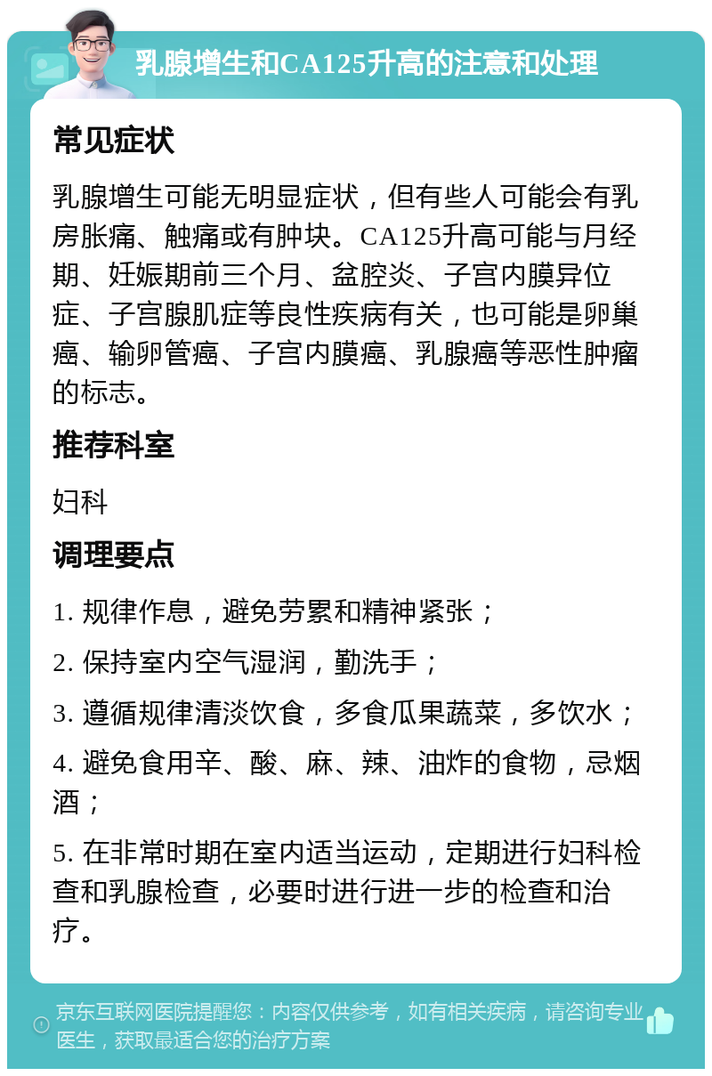 乳腺增生和CA125升高的注意和处理 常见症状 乳腺增生可能无明显症状，但有些人可能会有乳房胀痛、触痛或有肿块。CA125升高可能与月经期、妊娠期前三个月、盆腔炎、子宫内膜异位症、子宫腺肌症等良性疾病有关，也可能是卵巢癌、输卵管癌、子宫内膜癌、乳腺癌等恶性肿瘤的标志。 推荐科室 妇科 调理要点 1. 规律作息，避免劳累和精神紧张； 2. 保持室内空气湿润，勤洗手； 3. 遵循规律清淡饮食，多食瓜果蔬菜，多饮水； 4. 避免食用辛、酸、麻、辣、油炸的食物，忌烟酒； 5. 在非常时期在室内适当运动，定期进行妇科检查和乳腺检查，必要时进行进一步的检查和治疗。