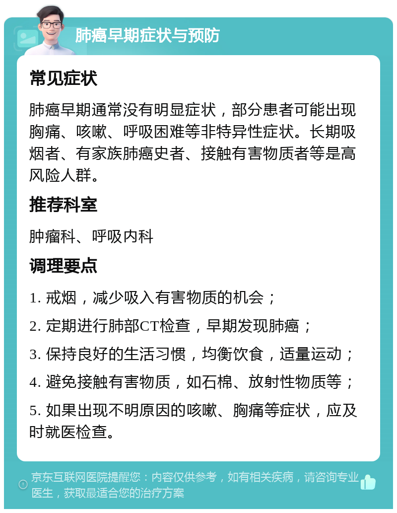 肺癌早期症状与预防 常见症状 肺癌早期通常没有明显症状，部分患者可能出现胸痛、咳嗽、呼吸困难等非特异性症状。长期吸烟者、有家族肺癌史者、接触有害物质者等是高风险人群。 推荐科室 肿瘤科、呼吸内科 调理要点 1. 戒烟，减少吸入有害物质的机会； 2. 定期进行肺部CT检查，早期发现肺癌； 3. 保持良好的生活习惯，均衡饮食，适量运动； 4. 避免接触有害物质，如石棉、放射性物质等； 5. 如果出现不明原因的咳嗽、胸痛等症状，应及时就医检查。