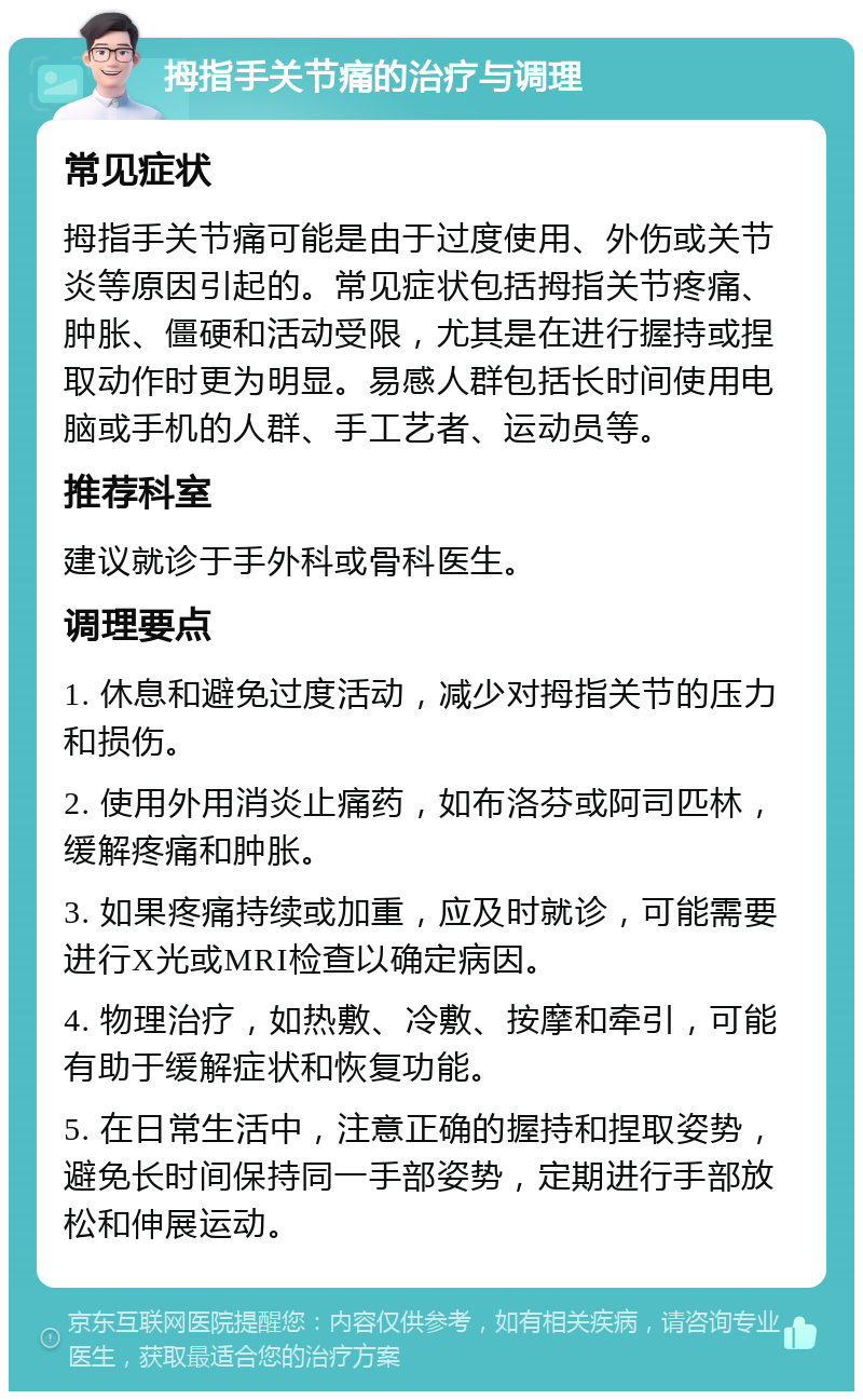 拇指手关节痛的治疗与调理 常见症状 拇指手关节痛可能是由于过度使用、外伤或关节炎等原因引起的。常见症状包括拇指关节疼痛、肿胀、僵硬和活动受限，尤其是在进行握持或捏取动作时更为明显。易感人群包括长时间使用电脑或手机的人群、手工艺者、运动员等。 推荐科室 建议就诊于手外科或骨科医生。 调理要点 1. 休息和避免过度活动，减少对拇指关节的压力和损伤。 2. 使用外用消炎止痛药，如布洛芬或阿司匹林，缓解疼痛和肿胀。 3. 如果疼痛持续或加重，应及时就诊，可能需要进行X光或MRI检查以确定病因。 4. 物理治疗，如热敷、冷敷、按摩和牵引，可能有助于缓解症状和恢复功能。 5. 在日常生活中，注意正确的握持和捏取姿势，避免长时间保持同一手部姿势，定期进行手部放松和伸展运动。