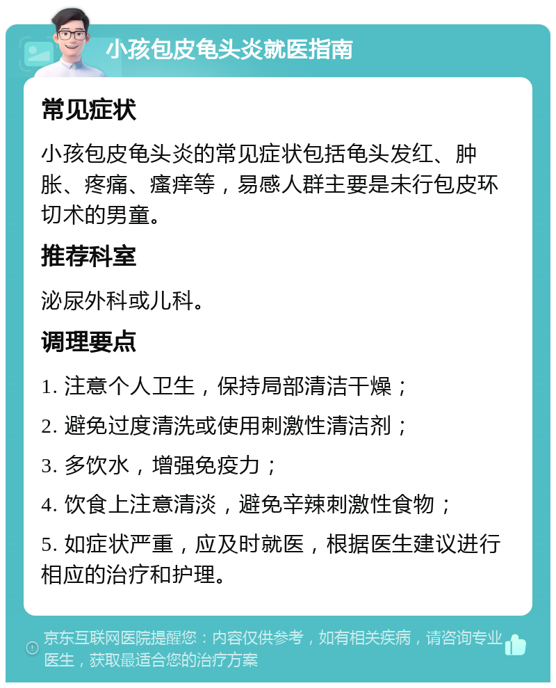 小孩包皮龟头炎就医指南 常见症状 小孩包皮龟头炎的常见症状包括龟头发红、肿胀、疼痛、瘙痒等，易感人群主要是未行包皮环切术的男童。 推荐科室 泌尿外科或儿科。 调理要点 1. 注意个人卫生，保持局部清洁干燥； 2. 避免过度清洗或使用刺激性清洁剂； 3. 多饮水，增强免疫力； 4. 饮食上注意清淡，避免辛辣刺激性食物； 5. 如症状严重，应及时就医，根据医生建议进行相应的治疗和护理。