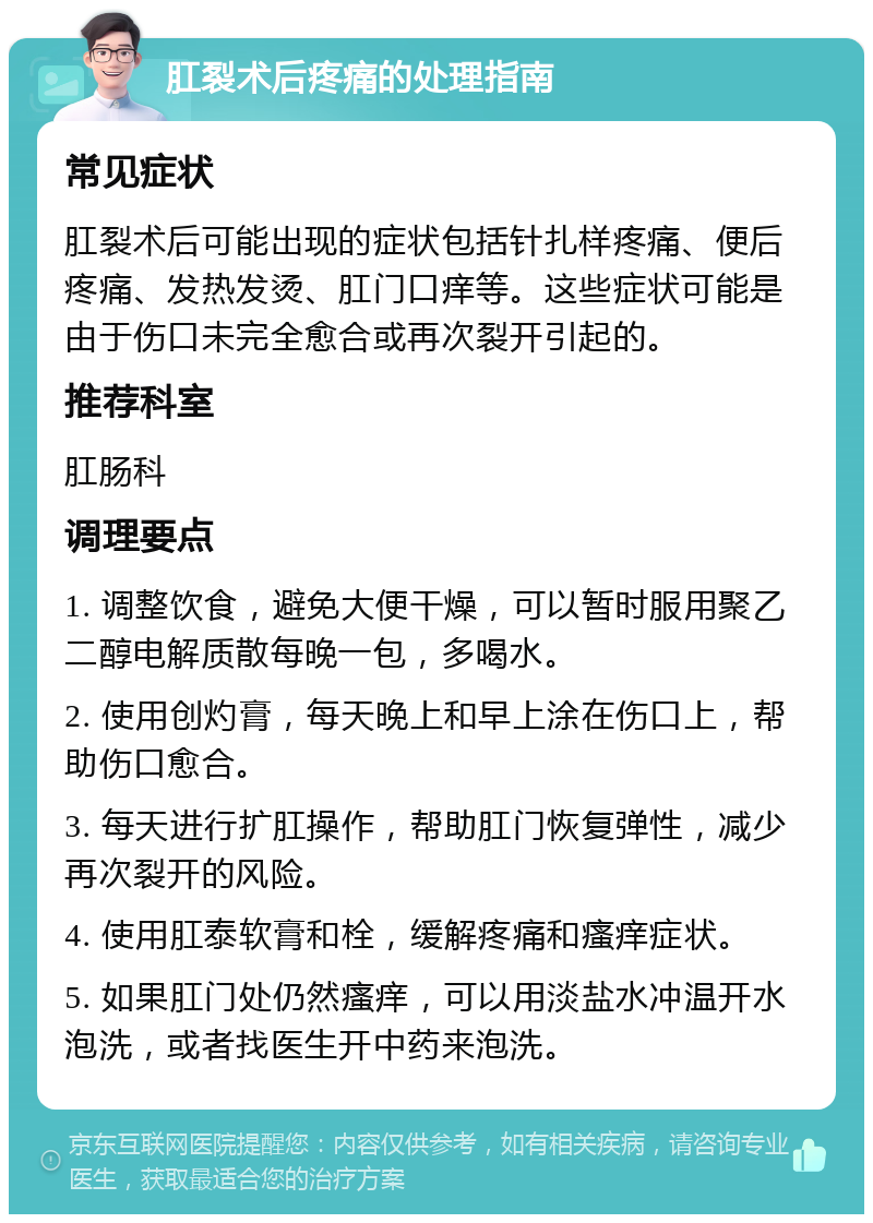 肛裂术后疼痛的处理指南 常见症状 肛裂术后可能出现的症状包括针扎样疼痛、便后疼痛、发热发烫、肛门口痒等。这些症状可能是由于伤口未完全愈合或再次裂开引起的。 推荐科室 肛肠科 调理要点 1. 调整饮食，避免大便干燥，可以暂时服用聚乙二醇电解质散每晚一包，多喝水。 2. 使用创灼膏，每天晚上和早上涂在伤口上，帮助伤口愈合。 3. 每天进行扩肛操作，帮助肛门恢复弹性，减少再次裂开的风险。 4. 使用肛泰软膏和栓，缓解疼痛和瘙痒症状。 5. 如果肛门处仍然瘙痒，可以用淡盐水冲温开水泡洗，或者找医生开中药来泡洗。