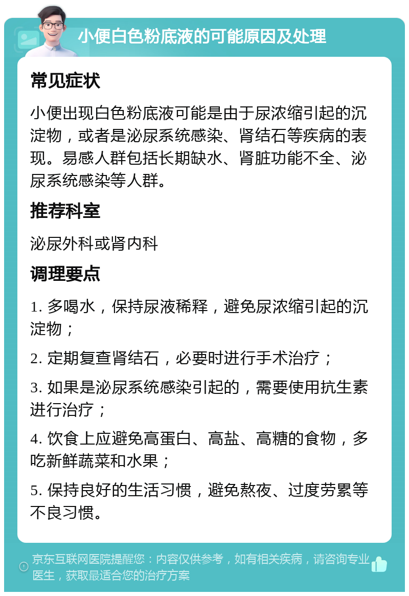 小便白色粉底液的可能原因及处理 常见症状 小便出现白色粉底液可能是由于尿浓缩引起的沉淀物，或者是泌尿系统感染、肾结石等疾病的表现。易感人群包括长期缺水、肾脏功能不全、泌尿系统感染等人群。 推荐科室 泌尿外科或肾内科 调理要点 1. 多喝水，保持尿液稀释，避免尿浓缩引起的沉淀物； 2. 定期复查肾结石，必要时进行手术治疗； 3. 如果是泌尿系统感染引起的，需要使用抗生素进行治疗； 4. 饮食上应避免高蛋白、高盐、高糖的食物，多吃新鲜蔬菜和水果； 5. 保持良好的生活习惯，避免熬夜、过度劳累等不良习惯。