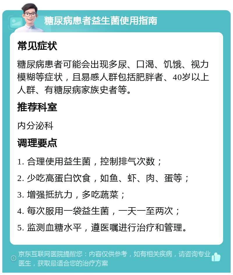 糖尿病患者益生菌使用指南 常见症状 糖尿病患者可能会出现多尿、口渴、饥饿、视力模糊等症状，且易感人群包括肥胖者、40岁以上人群、有糖尿病家族史者等。 推荐科室 内分泌科 调理要点 1. 合理使用益生菌，控制排气次数； 2. 少吃高蛋白饮食，如鱼、虾、肉、蛋等； 3. 增强抵抗力，多吃蔬菜； 4. 每次服用一袋益生菌，一天一至两次； 5. 监测血糖水平，遵医嘱进行治疗和管理。