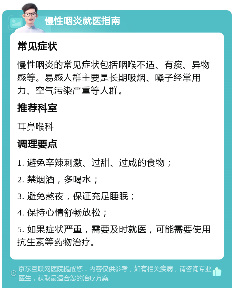 慢性咽炎就医指南 常见症状 慢性咽炎的常见症状包括咽喉不适、有痰、异物感等。易感人群主要是长期吸烟、嗓子经常用力、空气污染严重等人群。 推荐科室 耳鼻喉科 调理要点 1. 避免辛辣刺激、过甜、过咸的食物； 2. 禁烟酒，多喝水； 3. 避免熬夜，保证充足睡眠； 4. 保持心情舒畅放松； 5. 如果症状严重，需要及时就医，可能需要使用抗生素等药物治疗。