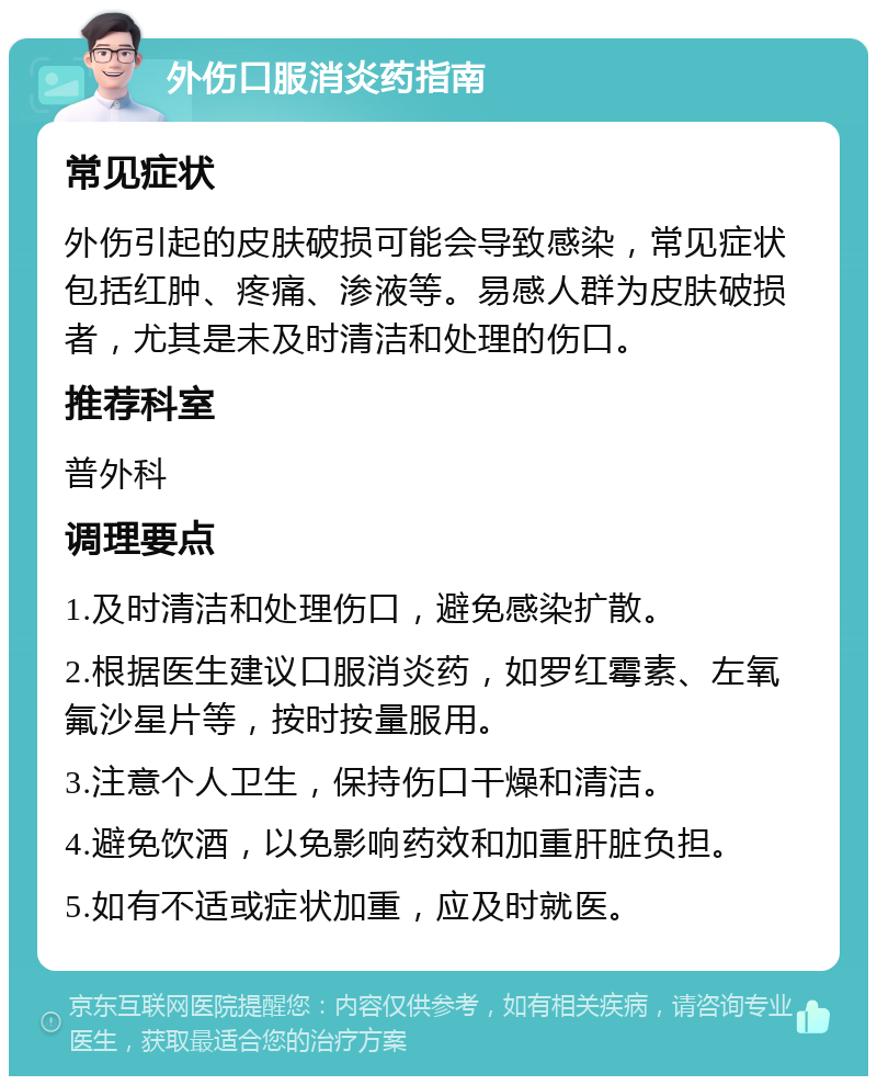 外伤口服消炎药指南 常见症状 外伤引起的皮肤破损可能会导致感染，常见症状包括红肿、疼痛、渗液等。易感人群为皮肤破损者，尤其是未及时清洁和处理的伤口。 推荐科室 普外科 调理要点 1.及时清洁和处理伤口，避免感染扩散。 2.根据医生建议口服消炎药，如罗红霉素、左氧氟沙星片等，按时按量服用。 3.注意个人卫生，保持伤口干燥和清洁。 4.避免饮酒，以免影响药效和加重肝脏负担。 5.如有不适或症状加重，应及时就医。