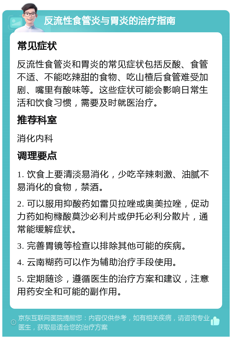 反流性食管炎与胃炎的治疗指南 常见症状 反流性食管炎和胃炎的常见症状包括反酸、食管不适、不能吃辣甜的食物、吃山楂后食管难受加剧、嘴里有酸味等。这些症状可能会影响日常生活和饮食习惯，需要及时就医治疗。 推荐科室 消化内科 调理要点 1. 饮食上要清淡易消化，少吃辛辣刺激、油腻不易消化的食物，禁酒。 2. 可以服用抑酸药如雷贝拉唑或奥美拉唑，促动力药如枸橼酸莫沙必利片或伊托必利分散片，通常能缓解症状。 3. 完善胃镜等检查以排除其他可能的疾病。 4. 云南糊药可以作为辅助治疗手段使用。 5. 定期随诊，遵循医生的治疗方案和建议，注意用药安全和可能的副作用。