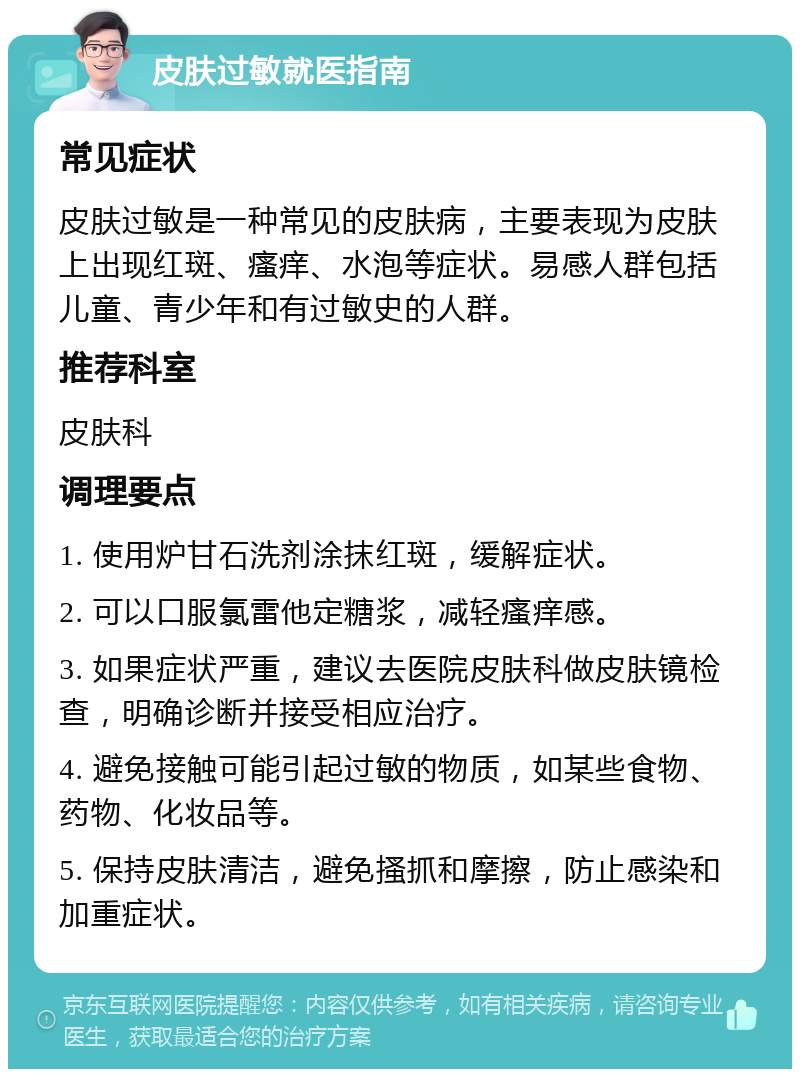 皮肤过敏就医指南 常见症状 皮肤过敏是一种常见的皮肤病，主要表现为皮肤上出现红斑、瘙痒、水泡等症状。易感人群包括儿童、青少年和有过敏史的人群。 推荐科室 皮肤科 调理要点 1. 使用炉甘石洗剂涂抹红斑，缓解症状。 2. 可以口服氯雷他定糖浆，减轻瘙痒感。 3. 如果症状严重，建议去医院皮肤科做皮肤镜检查，明确诊断并接受相应治疗。 4. 避免接触可能引起过敏的物质，如某些食物、药物、化妆品等。 5. 保持皮肤清洁，避免搔抓和摩擦，防止感染和加重症状。