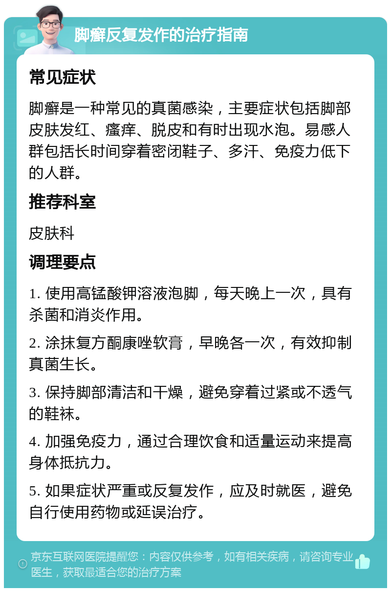 脚癣反复发作的治疗指南 常见症状 脚癣是一种常见的真菌感染，主要症状包括脚部皮肤发红、瘙痒、脱皮和有时出现水泡。易感人群包括长时间穿着密闭鞋子、多汗、免疫力低下的人群。 推荐科室 皮肤科 调理要点 1. 使用高锰酸钾溶液泡脚，每天晚上一次，具有杀菌和消炎作用。 2. 涂抹复方酮康唑软膏，早晚各一次，有效抑制真菌生长。 3. 保持脚部清洁和干燥，避免穿着过紧或不透气的鞋袜。 4. 加强免疫力，通过合理饮食和适量运动来提高身体抵抗力。 5. 如果症状严重或反复发作，应及时就医，避免自行使用药物或延误治疗。