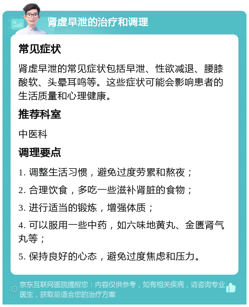 肾虚早泄的治疗和调理 常见症状 肾虚早泄的常见症状包括早泄、性欲减退、腰膝酸软、头晕耳鸣等。这些症状可能会影响患者的生活质量和心理健康。 推荐科室 中医科 调理要点 1. 调整生活习惯，避免过度劳累和熬夜； 2. 合理饮食，多吃一些滋补肾脏的食物； 3. 进行适当的锻炼，增强体质； 4. 可以服用一些中药，如六味地黄丸、金匮肾气丸等； 5. 保持良好的心态，避免过度焦虑和压力。