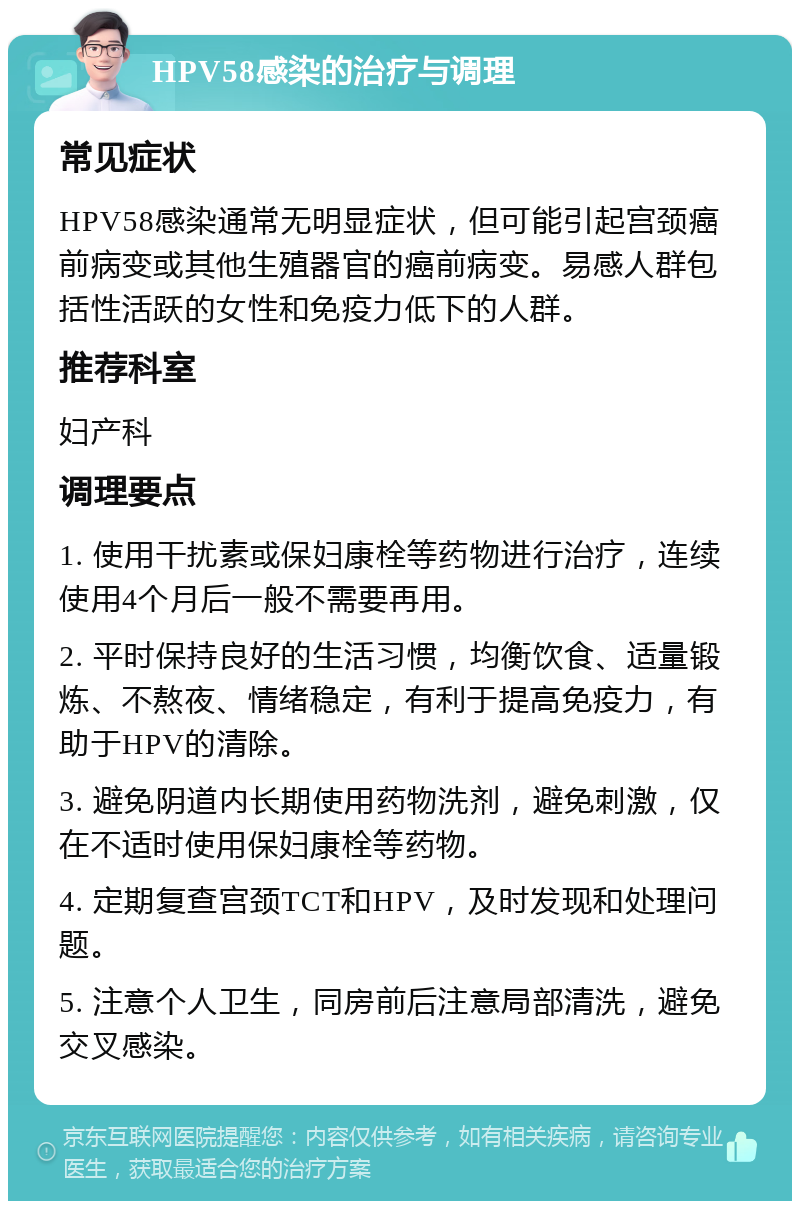 HPV58感染的治疗与调理 常见症状 HPV58感染通常无明显症状，但可能引起宫颈癌前病变或其他生殖器官的癌前病变。易感人群包括性活跃的女性和免疫力低下的人群。 推荐科室 妇产科 调理要点 1. 使用干扰素或保妇康栓等药物进行治疗，连续使用4个月后一般不需要再用。 2. 平时保持良好的生活习惯，均衡饮食、适量锻炼、不熬夜、情绪稳定，有利于提高免疫力，有助于HPV的清除。 3. 避免阴道内长期使用药物洗剂，避免刺激，仅在不适时使用保妇康栓等药物。 4. 定期复查宫颈TCT和HPV，及时发现和处理问题。 5. 注意个人卫生，同房前后注意局部清洗，避免交叉感染。