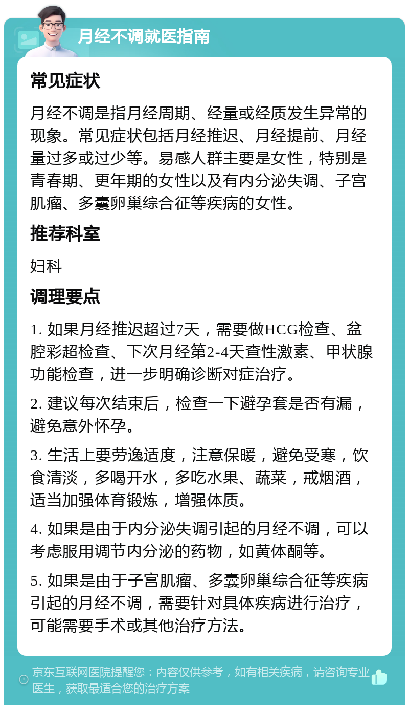 月经不调就医指南 常见症状 月经不调是指月经周期、经量或经质发生异常的现象。常见症状包括月经推迟、月经提前、月经量过多或过少等。易感人群主要是女性，特别是青春期、更年期的女性以及有内分泌失调、子宫肌瘤、多囊卵巢综合征等疾病的女性。 推荐科室 妇科 调理要点 1. 如果月经推迟超过7天，需要做HCG检查、盆腔彩超检查、下次月经第2-4天查性激素、甲状腺功能检查，进一步明确诊断对症治疗。 2. 建议每次结束后，检查一下避孕套是否有漏，避免意外怀孕。 3. 生活上要劳逸适度，注意保暖，避免受寒，饮食清淡，多喝开水，多吃水果、蔬菜，戒烟酒，适当加强体育锻炼，增强体质。 4. 如果是由于内分泌失调引起的月经不调，可以考虑服用调节内分泌的药物，如黄体酮等。 5. 如果是由于子宫肌瘤、多囊卵巢综合征等疾病引起的月经不调，需要针对具体疾病进行治疗，可能需要手术或其他治疗方法。