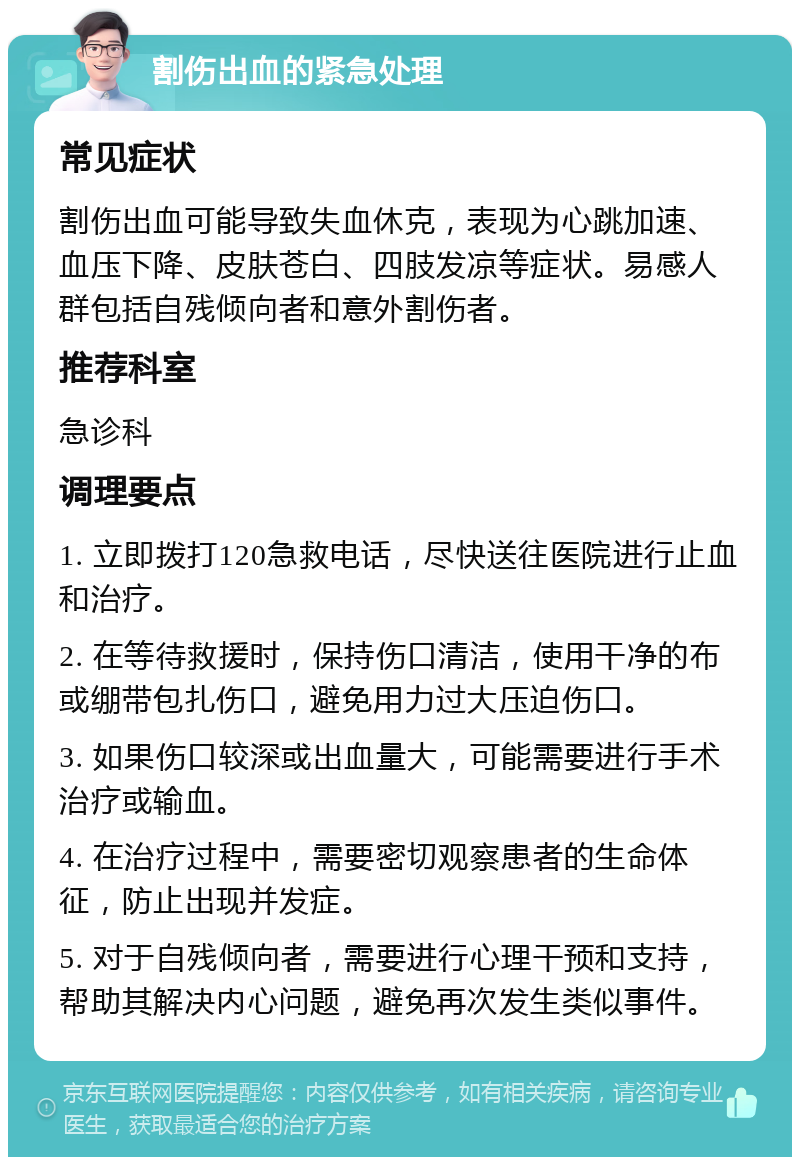 割伤出血的紧急处理 常见症状 割伤出血可能导致失血休克，表现为心跳加速、血压下降、皮肤苍白、四肢发凉等症状。易感人群包括自残倾向者和意外割伤者。 推荐科室 急诊科 调理要点 1. 立即拨打120急救电话，尽快送往医院进行止血和治疗。 2. 在等待救援时，保持伤口清洁，使用干净的布或绷带包扎伤口，避免用力过大压迫伤口。 3. 如果伤口较深或出血量大，可能需要进行手术治疗或输血。 4. 在治疗过程中，需要密切观察患者的生命体征，防止出现并发症。 5. 对于自残倾向者，需要进行心理干预和支持，帮助其解决内心问题，避免再次发生类似事件。