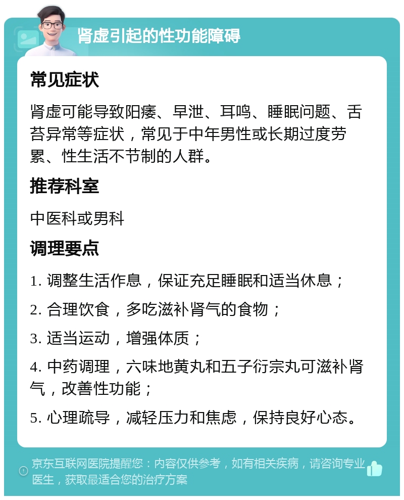 肾虚引起的性功能障碍 常见症状 肾虚可能导致阳痿、早泄、耳鸣、睡眠问题、舌苔异常等症状，常见于中年男性或长期过度劳累、性生活不节制的人群。 推荐科室 中医科或男科 调理要点 1. 调整生活作息，保证充足睡眠和适当休息； 2. 合理饮食，多吃滋补肾气的食物； 3. 适当运动，增强体质； 4. 中药调理，六味地黄丸和五子衍宗丸可滋补肾气，改善性功能； 5. 心理疏导，减轻压力和焦虑，保持良好心态。