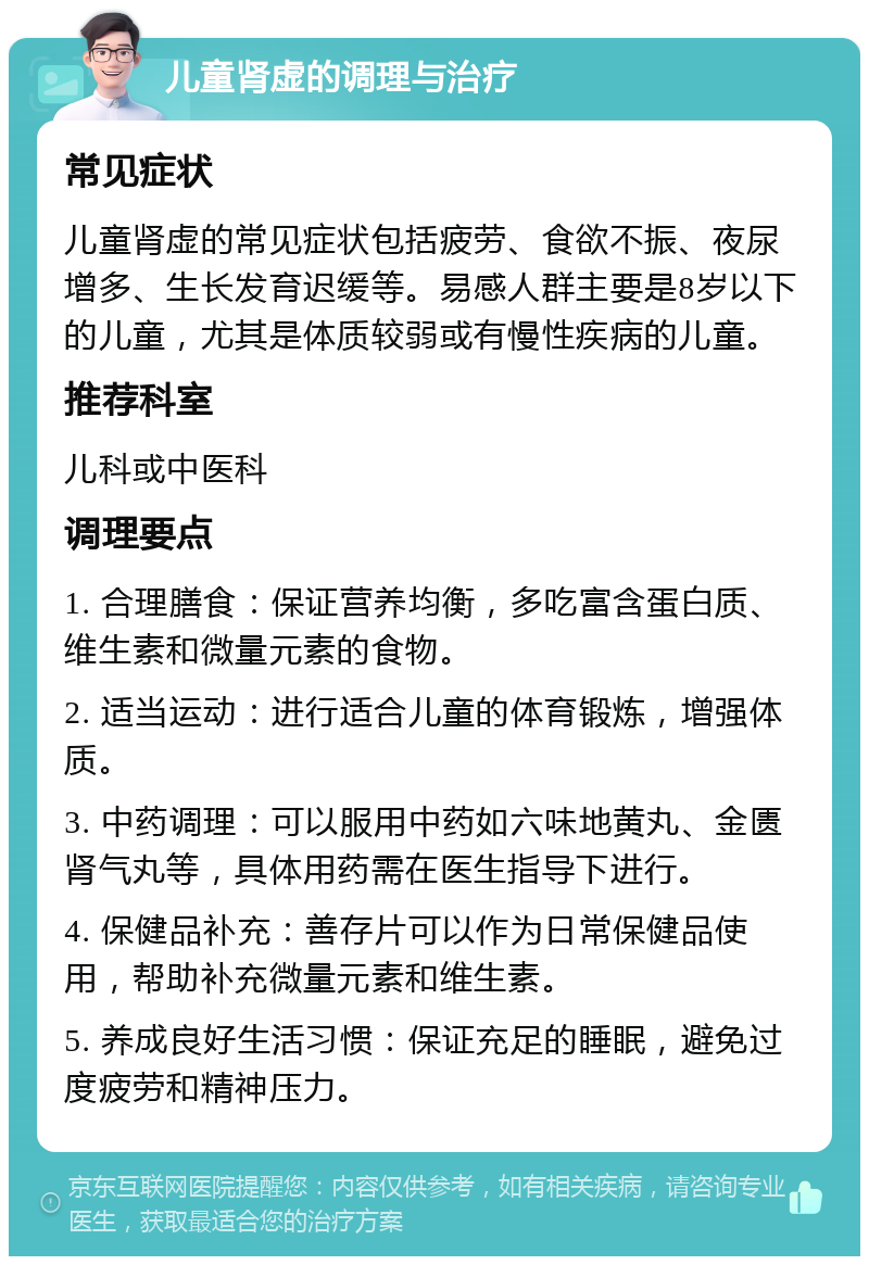 儿童肾虚的调理与治疗 常见症状 儿童肾虚的常见症状包括疲劳、食欲不振、夜尿增多、生长发育迟缓等。易感人群主要是8岁以下的儿童，尤其是体质较弱或有慢性疾病的儿童。 推荐科室 儿科或中医科 调理要点 1. 合理膳食：保证营养均衡，多吃富含蛋白质、维生素和微量元素的食物。 2. 适当运动：进行适合儿童的体育锻炼，增强体质。 3. 中药调理：可以服用中药如六味地黄丸、金匮肾气丸等，具体用药需在医生指导下进行。 4. 保健品补充：善存片可以作为日常保健品使用，帮助补充微量元素和维生素。 5. 养成良好生活习惯：保证充足的睡眠，避免过度疲劳和精神压力。