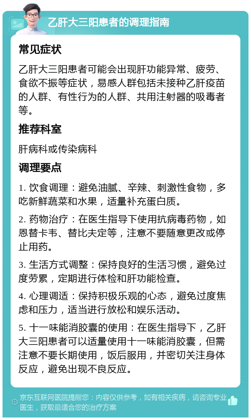 乙肝大三阳患者的调理指南 常见症状 乙肝大三阳患者可能会出现肝功能异常、疲劳、食欲不振等症状，易感人群包括未接种乙肝疫苗的人群、有性行为的人群、共用注射器的吸毒者等。 推荐科室 肝病科或传染病科 调理要点 1. 饮食调理：避免油腻、辛辣、刺激性食物，多吃新鲜蔬菜和水果，适量补充蛋白质。 2. 药物治疗：在医生指导下使用抗病毒药物，如恩替卡韦、替比夫定等，注意不要随意更改或停止用药。 3. 生活方式调整：保持良好的生活习惯，避免过度劳累，定期进行体检和肝功能检查。 4. 心理调适：保持积极乐观的心态，避免过度焦虑和压力，适当进行放松和娱乐活动。 5. 十一味能消胶囊的使用：在医生指导下，乙肝大三阳患者可以适量使用十一味能消胶囊，但需注意不要长期使用，饭后服用，并密切关注身体反应，避免出现不良反应。