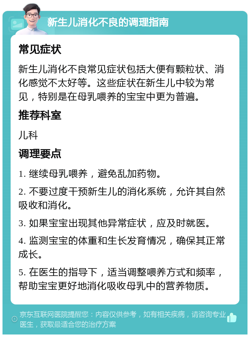 新生儿消化不良的调理指南 常见症状 新生儿消化不良常见症状包括大便有颗粒状、消化感觉不太好等。这些症状在新生儿中较为常见，特别是在母乳喂养的宝宝中更为普遍。 推荐科室 儿科 调理要点 1. 继续母乳喂养，避免乱加药物。 2. 不要过度干预新生儿的消化系统，允许其自然吸收和消化。 3. 如果宝宝出现其他异常症状，应及时就医。 4. 监测宝宝的体重和生长发育情况，确保其正常成长。 5. 在医生的指导下，适当调整喂养方式和频率，帮助宝宝更好地消化吸收母乳中的营养物质。