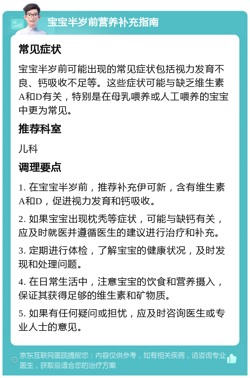 宝宝半岁前营养补充指南 常见症状 宝宝半岁前可能出现的常见症状包括视力发育不良、钙吸收不足等。这些症状可能与缺乏维生素A和D有关，特别是在母乳喂养或人工喂养的宝宝中更为常见。 推荐科室 儿科 调理要点 1. 在宝宝半岁前，推荐补充伊可新，含有维生素A和D，促进视力发育和钙吸收。 2. 如果宝宝出现枕秃等症状，可能与缺钙有关，应及时就医并遵循医生的建议进行治疗和补充。 3. 定期进行体检，了解宝宝的健康状况，及时发现和处理问题。 4. 在日常生活中，注意宝宝的饮食和营养摄入，保证其获得足够的维生素和矿物质。 5. 如果有任何疑问或担忧，应及时咨询医生或专业人士的意见。