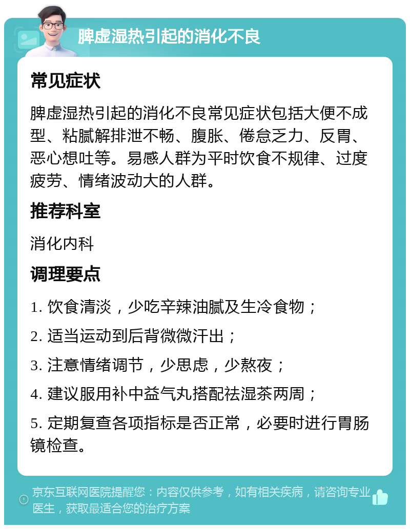 脾虚湿热引起的消化不良 常见症状 脾虚湿热引起的消化不良常见症状包括大便不成型、粘腻解排泄不畅、腹胀、倦怠乏力、反胃、恶心想吐等。易感人群为平时饮食不规律、过度疲劳、情绪波动大的人群。 推荐科室 消化内科 调理要点 1. 饮食清淡，少吃辛辣油腻及生冷食物； 2. 适当运动到后背微微汗出； 3. 注意情绪调节，少思虑，少熬夜； 4. 建议服用补中益气丸搭配祛湿茶两周； 5. 定期复查各项指标是否正常，必要时进行胃肠镜检查。