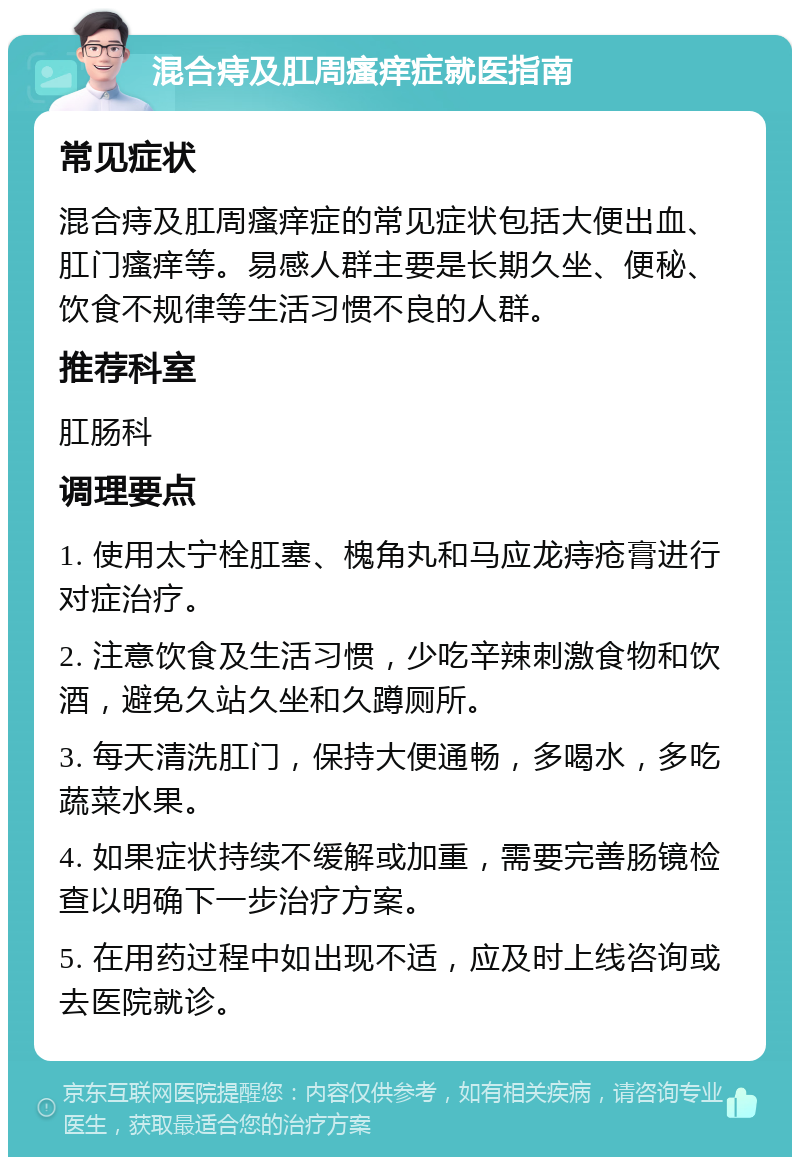 混合痔及肛周瘙痒症就医指南 常见症状 混合痔及肛周瘙痒症的常见症状包括大便出血、肛门瘙痒等。易感人群主要是长期久坐、便秘、饮食不规律等生活习惯不良的人群。 推荐科室 肛肠科 调理要点 1. 使用太宁栓肛塞、槐角丸和马应龙痔疮膏进行对症治疗。 2. 注意饮食及生活习惯，少吃辛辣刺激食物和饮酒，避免久站久坐和久蹲厕所。 3. 每天清洗肛门，保持大便通畅，多喝水，多吃蔬菜水果。 4. 如果症状持续不缓解或加重，需要完善肠镜检查以明确下一步治疗方案。 5. 在用药过程中如出现不适，应及时上线咨询或去医院就诊。