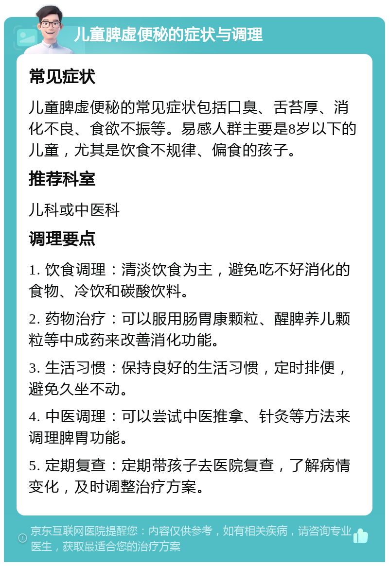 儿童脾虚便秘的症状与调理 常见症状 儿童脾虚便秘的常见症状包括口臭、舌苔厚、消化不良、食欲不振等。易感人群主要是8岁以下的儿童，尤其是饮食不规律、偏食的孩子。 推荐科室 儿科或中医科 调理要点 1. 饮食调理：清淡饮食为主，避免吃不好消化的食物、冷饮和碳酸饮料。 2. 药物治疗：可以服用肠胃康颗粒、醒脾养儿颗粒等中成药来改善消化功能。 3. 生活习惯：保持良好的生活习惯，定时排便，避免久坐不动。 4. 中医调理：可以尝试中医推拿、针灸等方法来调理脾胃功能。 5. 定期复查：定期带孩子去医院复查，了解病情变化，及时调整治疗方案。