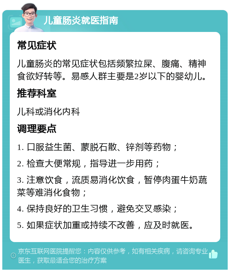 儿童肠炎就医指南 常见症状 儿童肠炎的常见症状包括频繁拉屎、腹痛、精神食欲好转等。易感人群主要是2岁以下的婴幼儿。 推荐科室 儿科或消化内科 调理要点 1. 口服益生菌、蒙脱石散、锌剂等药物； 2. 检查大便常规，指导进一步用药； 3. 注意饮食，流质易消化饮食，暂停肉蛋牛奶蔬菜等难消化食物； 4. 保持良好的卫生习惯，避免交叉感染； 5. 如果症状加重或持续不改善，应及时就医。