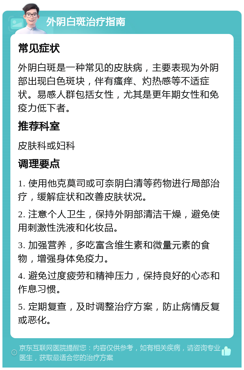 外阴白斑治疗指南 常见症状 外阴白斑是一种常见的皮肤病，主要表现为外阴部出现白色斑块，伴有瘙痒、灼热感等不适症状。易感人群包括女性，尤其是更年期女性和免疫力低下者。 推荐科室 皮肤科或妇科 调理要点 1. 使用他克莫司或可奈阴白清等药物进行局部治疗，缓解症状和改善皮肤状况。 2. 注意个人卫生，保持外阴部清洁干燥，避免使用刺激性洗液和化妆品。 3. 加强营养，多吃富含维生素和微量元素的食物，增强身体免疫力。 4. 避免过度疲劳和精神压力，保持良好的心态和作息习惯。 5. 定期复查，及时调整治疗方案，防止病情反复或恶化。