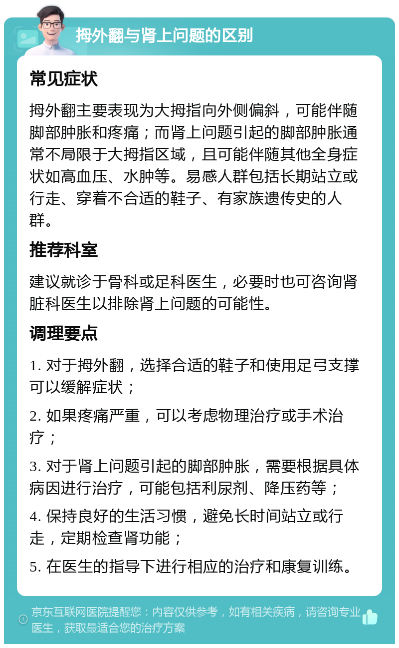 拇外翻与肾上问题的区别 常见症状 拇外翻主要表现为大拇指向外侧偏斜，可能伴随脚部肿胀和疼痛；而肾上问题引起的脚部肿胀通常不局限于大拇指区域，且可能伴随其他全身症状如高血压、水肿等。易感人群包括长期站立或行走、穿着不合适的鞋子、有家族遗传史的人群。 推荐科室 建议就诊于骨科或足科医生，必要时也可咨询肾脏科医生以排除肾上问题的可能性。 调理要点 1. 对于拇外翻，选择合适的鞋子和使用足弓支撑可以缓解症状； 2. 如果疼痛严重，可以考虑物理治疗或手术治疗； 3. 对于肾上问题引起的脚部肿胀，需要根据具体病因进行治疗，可能包括利尿剂、降压药等； 4. 保持良好的生活习惯，避免长时间站立或行走，定期检查肾功能； 5. 在医生的指导下进行相应的治疗和康复训练。