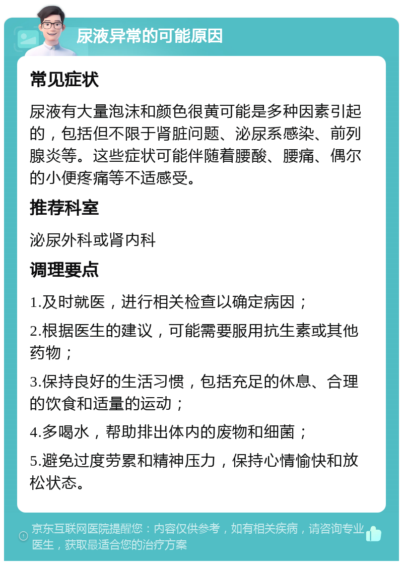 尿液异常的可能原因 常见症状 尿液有大量泡沫和颜色很黄可能是多种因素引起的，包括但不限于肾脏问题、泌尿系感染、前列腺炎等。这些症状可能伴随着腰酸、腰痛、偶尔的小便疼痛等不适感受。 推荐科室 泌尿外科或肾内科 调理要点 1.及时就医，进行相关检查以确定病因； 2.根据医生的建议，可能需要服用抗生素或其他药物； 3.保持良好的生活习惯，包括充足的休息、合理的饮食和适量的运动； 4.多喝水，帮助排出体内的废物和细菌； 5.避免过度劳累和精神压力，保持心情愉快和放松状态。