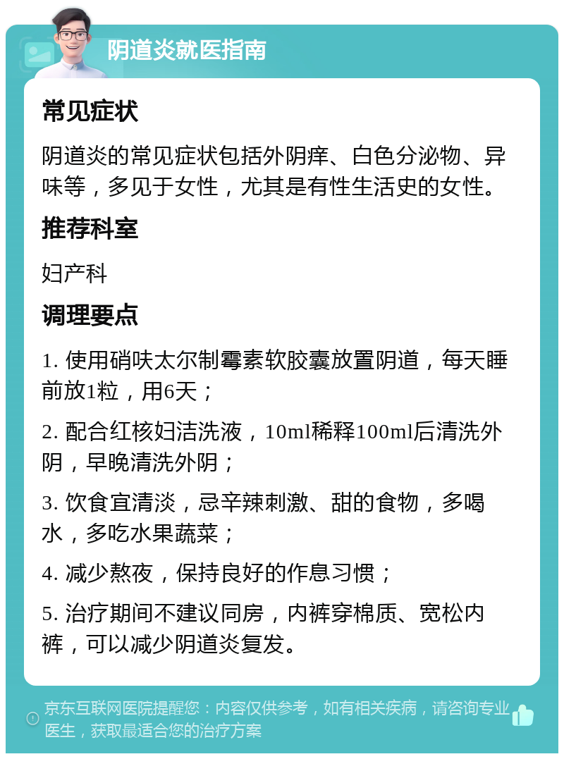 阴道炎就医指南 常见症状 阴道炎的常见症状包括外阴痒、白色分泌物、异味等，多见于女性，尤其是有性生活史的女性。 推荐科室 妇产科 调理要点 1. 使用硝呋太尔制霉素软胶囊放置阴道，每天睡前放1粒，用6天； 2. 配合红核妇洁洗液，10ml稀释100ml后清洗外阴，早晚清洗外阴； 3. 饮食宜清淡，忌辛辣刺激、甜的食物，多喝水，多吃水果蔬菜； 4. 减少熬夜，保持良好的作息习惯； 5. 治疗期间不建议同房，内裤穿棉质、宽松内裤，可以减少阴道炎复发。