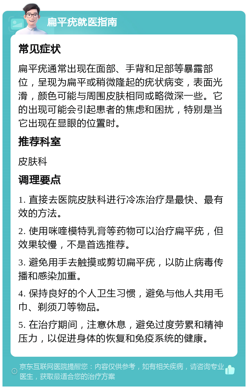 扁平疣就医指南 常见症状 扁平疣通常出现在面部、手背和足部等暴露部位，呈现为扁平或稍微隆起的疣状病变，表面光滑，颜色可能与周围皮肤相同或略微深一些。它的出现可能会引起患者的焦虑和困扰，特别是当它出现在显眼的位置时。 推荐科室 皮肤科 调理要点 1. 直接去医院皮肤科进行冷冻治疗是最快、最有效的方法。 2. 使用咪喹模特乳膏等药物可以治疗扁平疣，但效果较慢，不是首选推荐。 3. 避免用手去触摸或剪切扁平疣，以防止病毒传播和感染加重。 4. 保持良好的个人卫生习惯，避免与他人共用毛巾、剃须刀等物品。 5. 在治疗期间，注意休息，避免过度劳累和精神压力，以促进身体的恢复和免疫系统的健康。