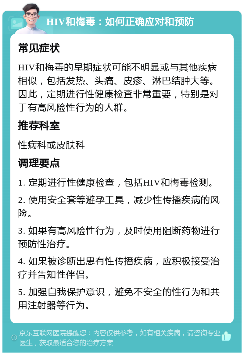 HIV和梅毒：如何正确应对和预防 常见症状 HIV和梅毒的早期症状可能不明显或与其他疾病相似，包括发热、头痛、皮疹、淋巴结肿大等。因此，定期进行性健康检查非常重要，特别是对于有高风险性行为的人群。 推荐科室 性病科或皮肤科 调理要点 1. 定期进行性健康检查，包括HIV和梅毒检测。 2. 使用安全套等避孕工具，减少性传播疾病的风险。 3. 如果有高风险性行为，及时使用阻断药物进行预防性治疗。 4. 如果被诊断出患有性传播疾病，应积极接受治疗并告知性伴侣。 5. 加强自我保护意识，避免不安全的性行为和共用注射器等行为。