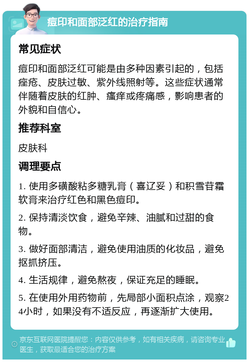 痘印和面部泛红的治疗指南 常见症状 痘印和面部泛红可能是由多种因素引起的，包括痤疮、皮肤过敏、紫外线照射等。这些症状通常伴随着皮肤的红肿、瘙痒或疼痛感，影响患者的外貌和自信心。 推荐科室 皮肤科 调理要点 1. 使用多磺酸粘多糖乳膏（喜辽妥）和积雪苷霜软膏来治疗红色和黑色痘印。 2. 保持清淡饮食，避免辛辣、油腻和过甜的食物。 3. 做好面部清洁，避免使用油质的化妆品，避免抠抓挤压。 4. 生活规律，避免熬夜，保证充足的睡眠。 5. 在使用外用药物前，先局部小面积点涂，观察24小时，如果没有不适反应，再逐渐扩大使用。