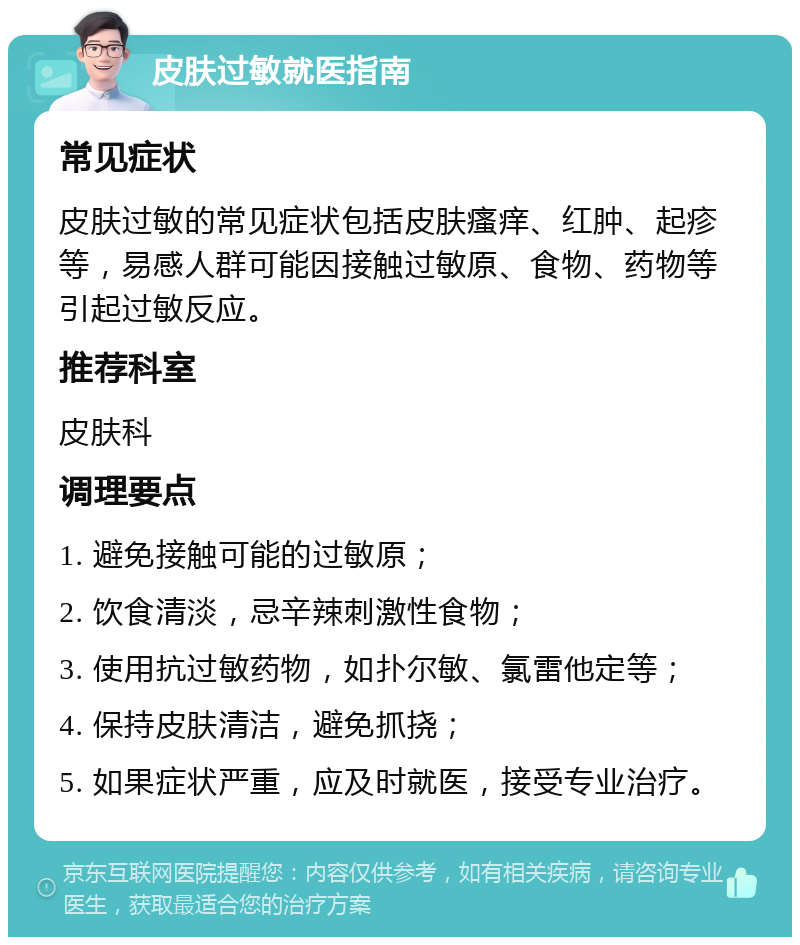 皮肤过敏就医指南 常见症状 皮肤过敏的常见症状包括皮肤瘙痒、红肿、起疹等，易感人群可能因接触过敏原、食物、药物等引起过敏反应。 推荐科室 皮肤科 调理要点 1. 避免接触可能的过敏原； 2. 饮食清淡，忌辛辣刺激性食物； 3. 使用抗过敏药物，如扑尔敏、氯雷他定等； 4. 保持皮肤清洁，避免抓挠； 5. 如果症状严重，应及时就医，接受专业治疗。