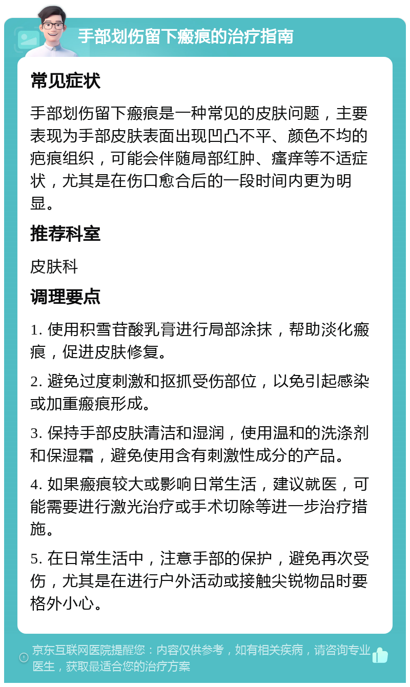 手部划伤留下瘢痕的治疗指南 常见症状 手部划伤留下瘢痕是一种常见的皮肤问题，主要表现为手部皮肤表面出现凹凸不平、颜色不均的疤痕组织，可能会伴随局部红肿、瘙痒等不适症状，尤其是在伤口愈合后的一段时间内更为明显。 推荐科室 皮肤科 调理要点 1. 使用积雪苷酸乳膏进行局部涂抹，帮助淡化瘢痕，促进皮肤修复。 2. 避免过度刺激和抠抓受伤部位，以免引起感染或加重瘢痕形成。 3. 保持手部皮肤清洁和湿润，使用温和的洗涤剂和保湿霜，避免使用含有刺激性成分的产品。 4. 如果瘢痕较大或影响日常生活，建议就医，可能需要进行激光治疗或手术切除等进一步治疗措施。 5. 在日常生活中，注意手部的保护，避免再次受伤，尤其是在进行户外活动或接触尖锐物品时要格外小心。