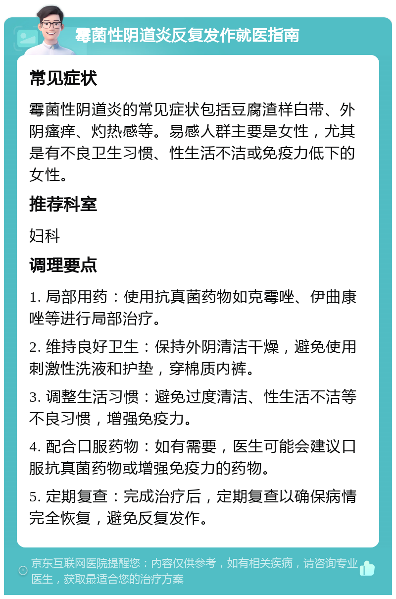 霉菌性阴道炎反复发作就医指南 常见症状 霉菌性阴道炎的常见症状包括豆腐渣样白带、外阴瘙痒、灼热感等。易感人群主要是女性，尤其是有不良卫生习惯、性生活不洁或免疫力低下的女性。 推荐科室 妇科 调理要点 1. 局部用药：使用抗真菌药物如克霉唑、伊曲康唑等进行局部治疗。 2. 维持良好卫生：保持外阴清洁干燥，避免使用刺激性洗液和护垫，穿棉质内裤。 3. 调整生活习惯：避免过度清洁、性生活不洁等不良习惯，增强免疫力。 4. 配合口服药物：如有需要，医生可能会建议口服抗真菌药物或增强免疫力的药物。 5. 定期复查：完成治疗后，定期复查以确保病情完全恢复，避免反复发作。