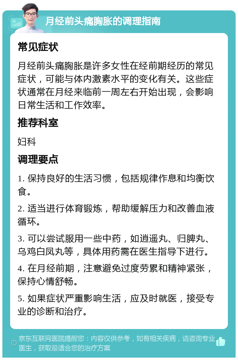 月经前头痛胸胀的调理指南 常见症状 月经前头痛胸胀是许多女性在经前期经历的常见症状，可能与体内激素水平的变化有关。这些症状通常在月经来临前一周左右开始出现，会影响日常生活和工作效率。 推荐科室 妇科 调理要点 1. 保持良好的生活习惯，包括规律作息和均衡饮食。 2. 适当进行体育锻炼，帮助缓解压力和改善血液循环。 3. 可以尝试服用一些中药，如逍遥丸、归脾丸、乌鸡白凤丸等，具体用药需在医生指导下进行。 4. 在月经前期，注意避免过度劳累和精神紧张，保持心情舒畅。 5. 如果症状严重影响生活，应及时就医，接受专业的诊断和治疗。