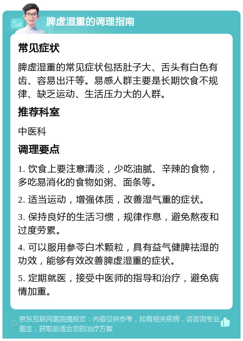 脾虚湿重的调理指南 常见症状 脾虚湿重的常见症状包括肚子大、舌头有白色有齿、容易出汗等。易感人群主要是长期饮食不规律、缺乏运动、生活压力大的人群。 推荐科室 中医科 调理要点 1. 饮食上要注意清淡，少吃油腻、辛辣的食物，多吃易消化的食物如粥、面条等。 2. 适当运动，增强体质，改善湿气重的症状。 3. 保持良好的生活习惯，规律作息，避免熬夜和过度劳累。 4. 可以服用参苓白术颗粒，具有益气健脾祛湿的功效，能够有效改善脾虚湿重的症状。 5. 定期就医，接受中医师的指导和治疗，避免病情加重。