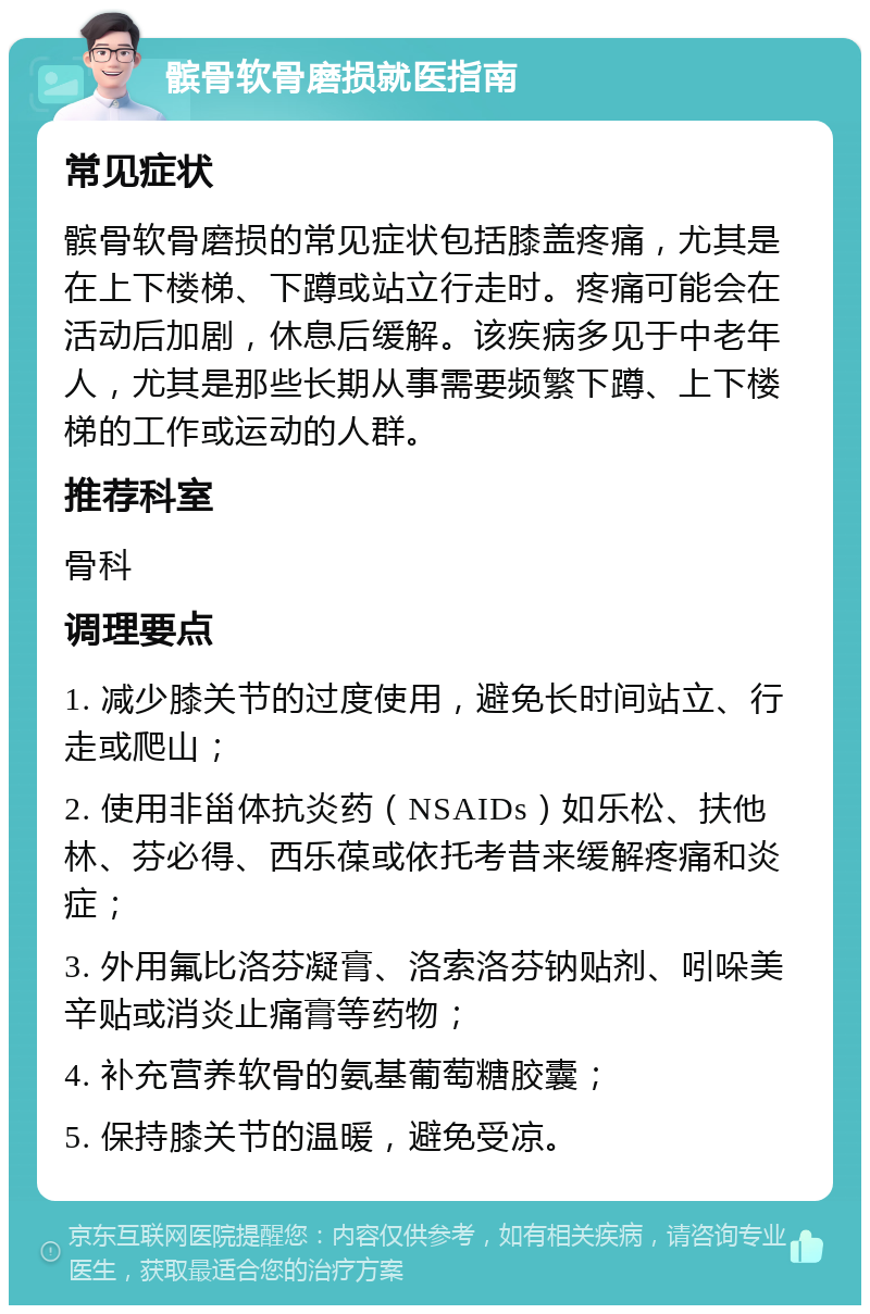 髌骨软骨磨损就医指南 常见症状 髌骨软骨磨损的常见症状包括膝盖疼痛，尤其是在上下楼梯、下蹲或站立行走时。疼痛可能会在活动后加剧，休息后缓解。该疾病多见于中老年人，尤其是那些长期从事需要频繁下蹲、上下楼梯的工作或运动的人群。 推荐科室 骨科 调理要点 1. 减少膝关节的过度使用，避免长时间站立、行走或爬山； 2. 使用非甾体抗炎药（NSAIDs）如乐松、扶他林、芬必得、西乐葆或依托考昔来缓解疼痛和炎症； 3. 外用氟比洛芬凝膏、洛索洛芬钠贴剂、吲哚美辛贴或消炎止痛膏等药物； 4. 补充营养软骨的氨基葡萄糖胶囊； 5. 保持膝关节的温暖，避免受凉。