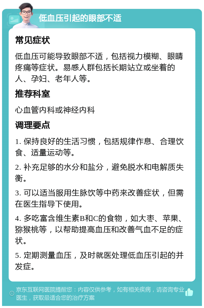 低血压引起的眼部不适 常见症状 低血压可能导致眼部不适，包括视力模糊、眼睛疼痛等症状。易感人群包括长期站立或坐着的人、孕妇、老年人等。 推荐科室 心血管内科或神经内科 调理要点 1. 保持良好的生活习惯，包括规律作息、合理饮食、适量运动等。 2. 补充足够的水分和盐分，避免脱水和电解质失衡。 3. 可以适当服用生脉饮等中药来改善症状，但需在医生指导下使用。 4. 多吃富含维生素B和C的食物，如大枣、苹果、猕猴桃等，以帮助提高血压和改善气血不足的症状。 5. 定期测量血压，及时就医处理低血压引起的并发症。