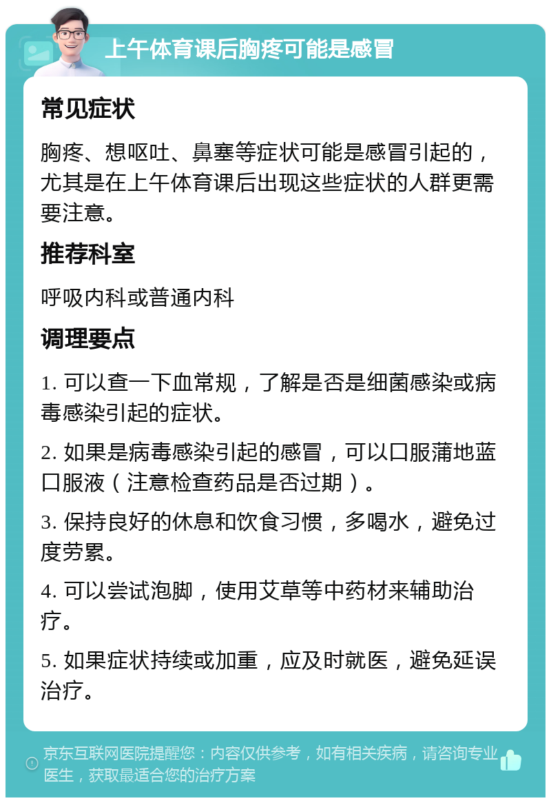 上午体育课后胸疼可能是感冒 常见症状 胸疼、想呕吐、鼻塞等症状可能是感冒引起的，尤其是在上午体育课后出现这些症状的人群更需要注意。 推荐科室 呼吸内科或普通内科 调理要点 1. 可以查一下血常规，了解是否是细菌感染或病毒感染引起的症状。 2. 如果是病毒感染引起的感冒，可以口服蒲地蓝口服液（注意检查药品是否过期）。 3. 保持良好的休息和饮食习惯，多喝水，避免过度劳累。 4. 可以尝试泡脚，使用艾草等中药材来辅助治疗。 5. 如果症状持续或加重，应及时就医，避免延误治疗。