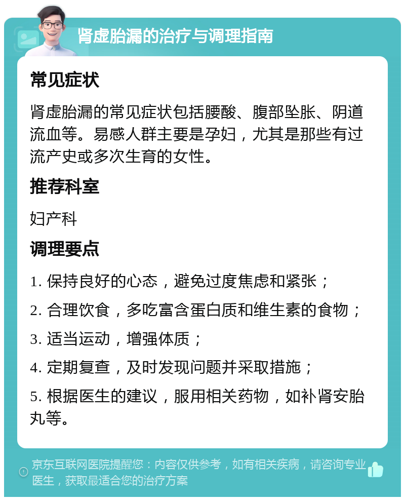 肾虚胎漏的治疗与调理指南 常见症状 肾虚胎漏的常见症状包括腰酸、腹部坠胀、阴道流血等。易感人群主要是孕妇，尤其是那些有过流产史或多次生育的女性。 推荐科室 妇产科 调理要点 1. 保持良好的心态，避免过度焦虑和紧张； 2. 合理饮食，多吃富含蛋白质和维生素的食物； 3. 适当运动，增强体质； 4. 定期复查，及时发现问题并采取措施； 5. 根据医生的建议，服用相关药物，如补肾安胎丸等。