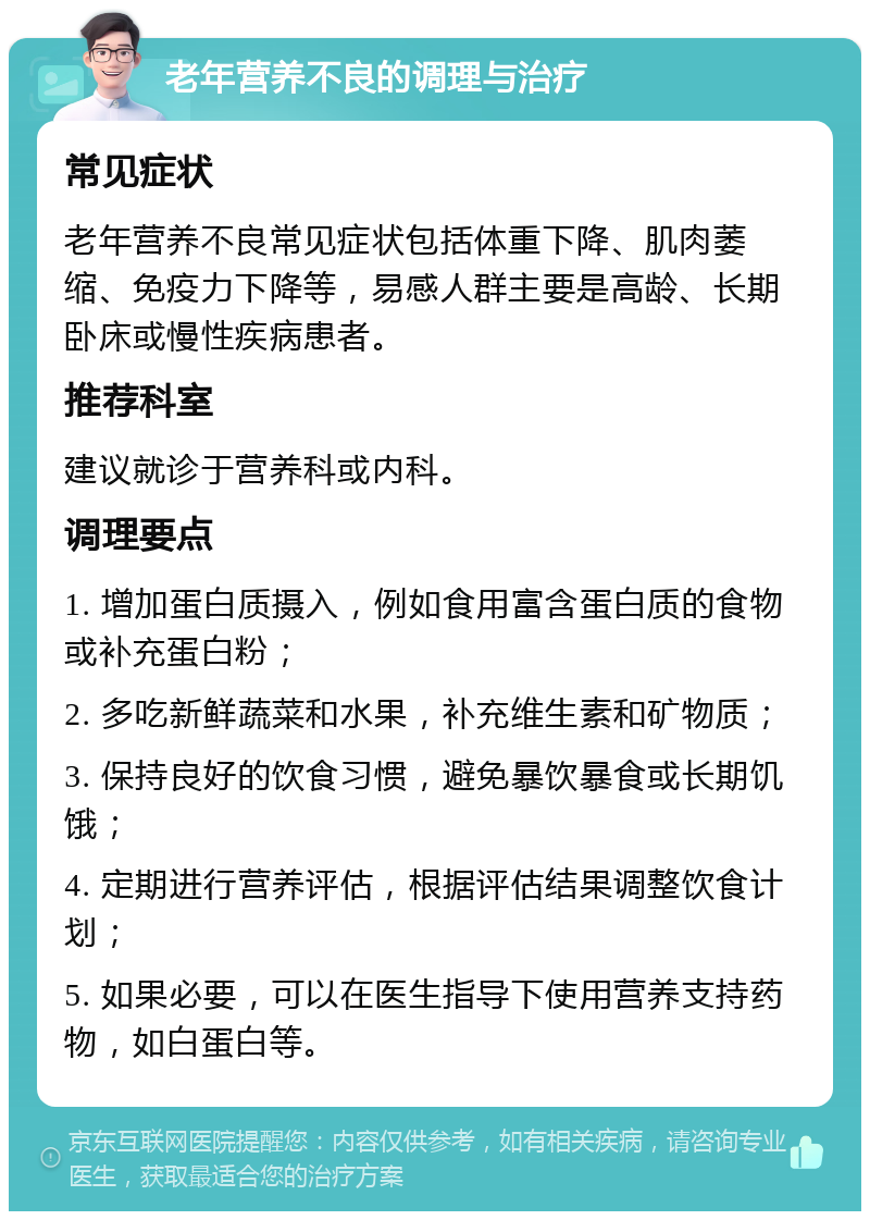 老年营养不良的调理与治疗 常见症状 老年营养不良常见症状包括体重下降、肌肉萎缩、免疫力下降等，易感人群主要是高龄、长期卧床或慢性疾病患者。 推荐科室 建议就诊于营养科或内科。 调理要点 1. 增加蛋白质摄入，例如食用富含蛋白质的食物或补充蛋白粉； 2. 多吃新鲜蔬菜和水果，补充维生素和矿物质； 3. 保持良好的饮食习惯，避免暴饮暴食或长期饥饿； 4. 定期进行营养评估，根据评估结果调整饮食计划； 5. 如果必要，可以在医生指导下使用营养支持药物，如白蛋白等。