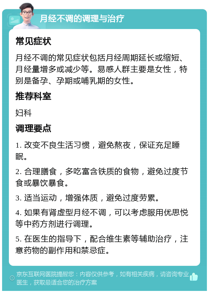 月经不调的调理与治疗 常见症状 月经不调的常见症状包括月经周期延长或缩短、月经量增多或减少等。易感人群主要是女性，特别是备孕、孕期或哺乳期的女性。 推荐科室 妇科 调理要点 1. 改变不良生活习惯，避免熬夜，保证充足睡眠。 2. 合理膳食，多吃富含铁质的食物，避免过度节食或暴饮暴食。 3. 适当运动，增强体质，避免过度劳累。 4. 如果有肾虚型月经不调，可以考虑服用优思悦等中药方剂进行调理。 5. 在医生的指导下，配合维生素等辅助治疗，注意药物的副作用和禁忌症。