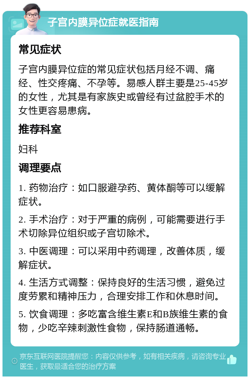 子宫内膜异位症就医指南 常见症状 子宫内膜异位症的常见症状包括月经不调、痛经、性交疼痛、不孕等。易感人群主要是25-45岁的女性，尤其是有家族史或曾经有过盆腔手术的女性更容易患病。 推荐科室 妇科 调理要点 1. 药物治疗：如口服避孕药、黄体酮等可以缓解症状。 2. 手术治疗：对于严重的病例，可能需要进行手术切除异位组织或子宫切除术。 3. 中医调理：可以采用中药调理，改善体质，缓解症状。 4. 生活方式调整：保持良好的生活习惯，避免过度劳累和精神压力，合理安排工作和休息时间。 5. 饮食调理：多吃富含维生素E和B族维生素的食物，少吃辛辣刺激性食物，保持肠道通畅。